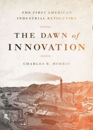 The Dawn of Innovation: The First American Industrial Revolution by Charles R. Morris