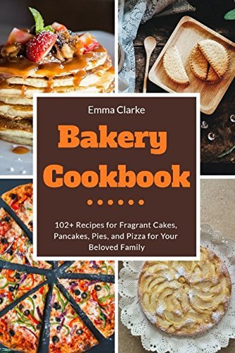 Bakery Cookbook: 102+ Recipes for Fragrant Cakes, Pancakes, Pies, and Pizza for Your Beloved Family