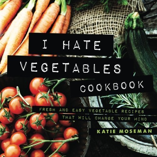 I Hate Vegetables Cookbook: Fresh and Easy Vegetable Recipes That Will Change Your Mind 