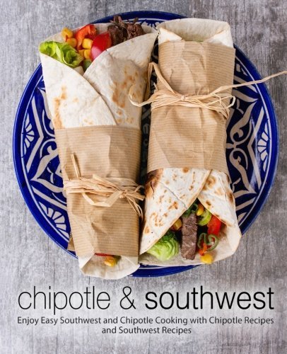 Chipotle &amp; Southwest: Enjoy Easy Southwest and Chipotle Cooking with Chipotle Recipes and Southwest Recipes