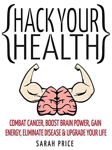 Hack your health: combat cancer, boost brain power, gain energy, eliminate disease, upgrade your life - become superhuman
