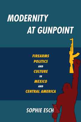 Modernity at Gunpoint : Firearms, Politics, and Culture in Mexico and Central America 
