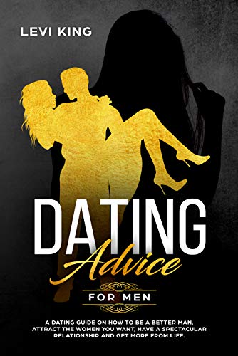 Dating Advice For Men: A Dating Guide On How To Be A Better Man, Attract The Women You Want, Have A Spectacular Relationship