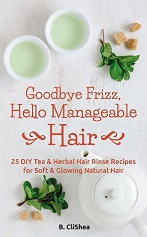 Goodbye Frizz, Hello Manageable Hair: 25 DIY Tea &amp; Herbal Hair Rinse Recipes for Soft &amp; Glowing Natural Hair 