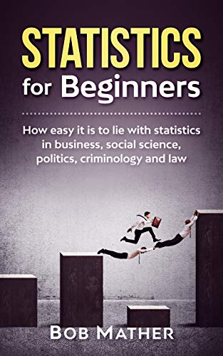 Statistics for Beginners: How easy it is to lie with statistics in business, social science, politics, criminology and law 