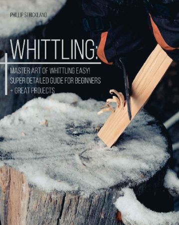 Whittling: Master Art Of Whittling Easy! Super Detailed Guide For Beginners + Great Projects