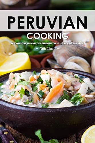 Peruvian Cooking: Discover the Flavors of Peru With These 30 Delicious Recipes!
