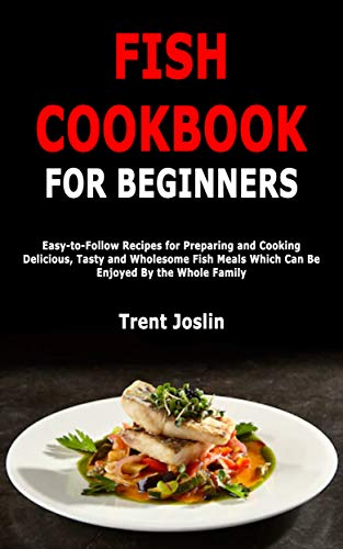 Fish Cookbook for Beginners: Easy to Follow Recipes for Preparing and Cooking Delicious, Tasty and Wholesome Fish Meals...