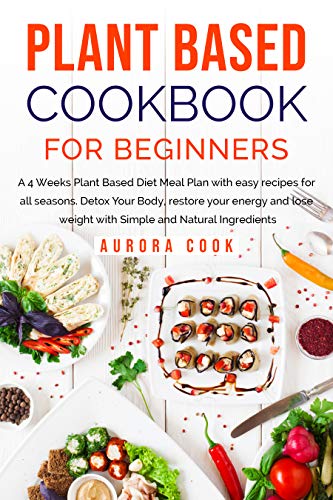Plant Based Cookbook for Beginners: A 4 Weeks Plant Based Diet Meal Plan with Easy Recipes for All Seasons. Detox Your Body...