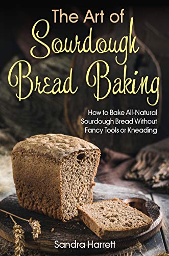 The Art of Sourdough Bread Baking: How to Bake All Natural Sourdough Bread Without Fancy Tools or Kneading