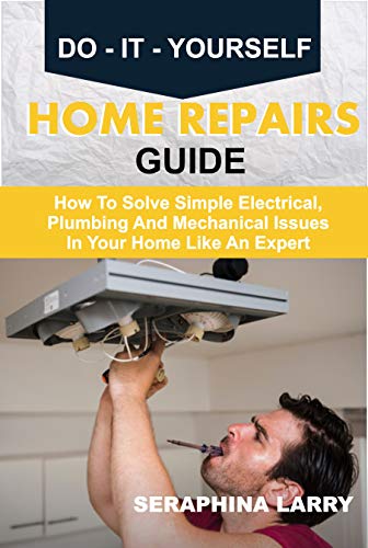 DO IT YOURSELF HOME REPAIRS GUIDE: How To Solve Simple Electrical, Plumbing And Mechanical Issues In Your Home Like An Expert