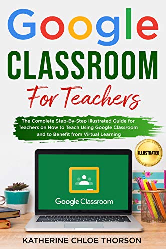 Google Classroom for Teachers: The Complete Step By Step Illustrated Guide for Teachers on How to Teach Using Google Classroom