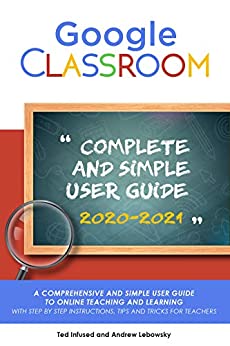 Google Classroom: A 2020/2021 Comprehensive And Simple User Guide To Online Teaching And Learning With Step By Step Instructions