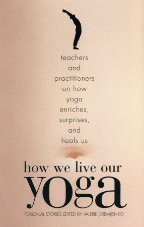 How We Live Our Yoga: Teachers and Practitioners on How Yoga Enriches, Surprises, and Heals Us: Personal Stories