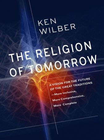 The Religion of Tomorrow: A Vision for the Future of the Great Traditions   More Inclusive, More Comprehensive, More Complete