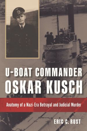 U Boat Commander Oskar Kusch: Anatomy of a Nazi Era Betrayal and Judicial Murder