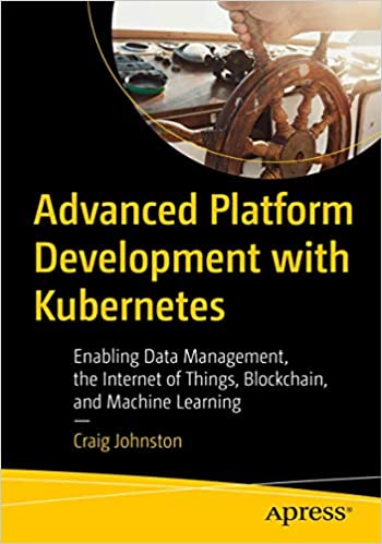 Advanced Platform Development with Kubernetes: Enabling Data Management, the Internet of Things, Blockchain & Machine Learning