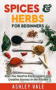 Spices & Herbs for Beginners: Keys You Need to Easily Unlock Your Creative Success in the Kitchen (Spice & Herb series Book 1)