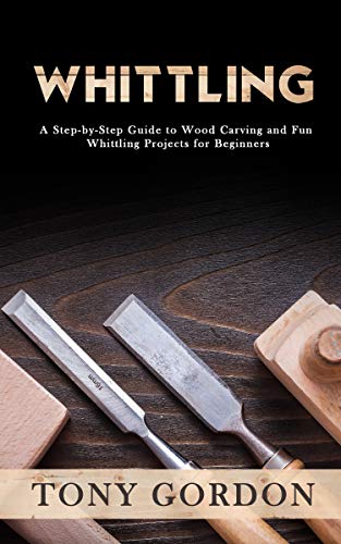 Whittling: A Step by Step Guide to Wood Carving and Fun Whittling Projects for Beginners
