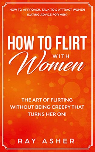 How to Flirt with Women: The Art of Flirting Without Being Creepy That Turns Her On! How to Approach, Talk to & Attract Women