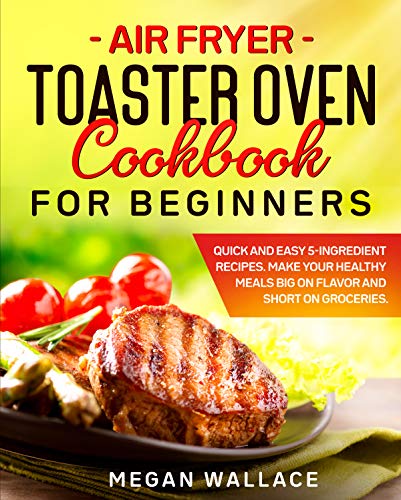 Air Fryer Toaster Oven Cookbook for Beginners: Quick and Easy 5 ingredient Recipes. Make Your Healthy Meals Big on Flavor