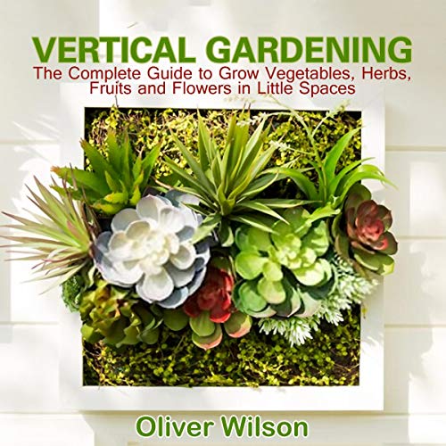 Vertical Gardening: The Complete Guide to Grow Vegetables, Herbs, Fruits and Flowers in Little Spaces