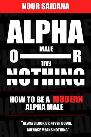 Alpha Or Nothing: How To Be The Best Version Of Yourself As A Modern Alpha Male