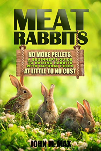 Meat Rabbits: No More Pellets, a Beginner's Guide to Raising Rabbits with Natural Feeds at Little to No Cost