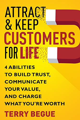 Attract & Keep Customers For Life: 4 Abilities To Build Trust, Communicate Your Value, And Charge What You're Worth