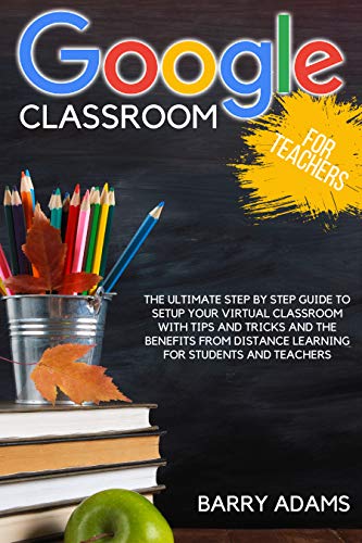 Google classroom for teachers: the ultimate step by step guide to setup your virtual classroom with tips and tricks