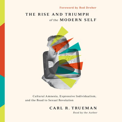 The Rise and Triumph of the Modern Self: Cultural Amnesia Expressive Individualism and the Road to Sexual Revolution [Audiobook]