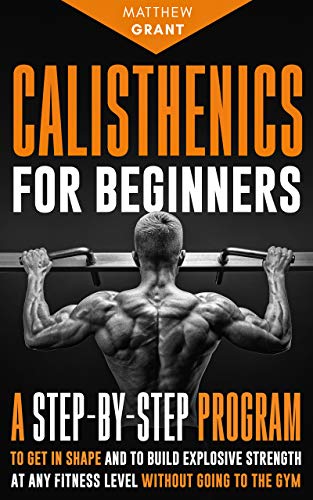 Calisthenics for Beginners: A Step by Step Program to Get in Shape and to Build Explosive Strength at any Fitness Level