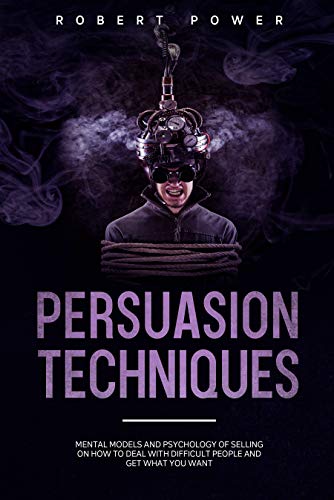 Persuasion Techniques: Mental Models and Psychology of Selling on How to Deal with Difficult People and Get What You Want