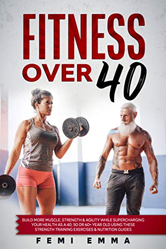 Fitness Over 40 : Build More Muscle, Strength & Agility While Supercharging Your Health As A 40, 50 Or 60+ Year Old