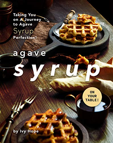 Agave Syrup on Your Table!: Taking You on A Journey to Agave Syrup Perfection!
