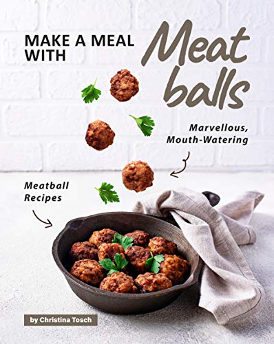 Make a Meal with Meatballs: Marvellous, Mouth Watering Meatball Recipes