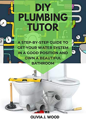 DIY PLUMBING TUTOR: A Step By Step Guide To Get Your Water System In A Good Position And Own A Beautiful Bathroom