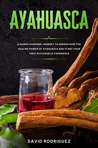 Ayahuasca: A Guided Shamanic Journey to Understand the Healing Power of Ayahuasca and Start Your First Psychedelic Experience
