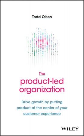 The Product Led Organization: Drive Growth By Putting Product at the Center of Your Customer Experience