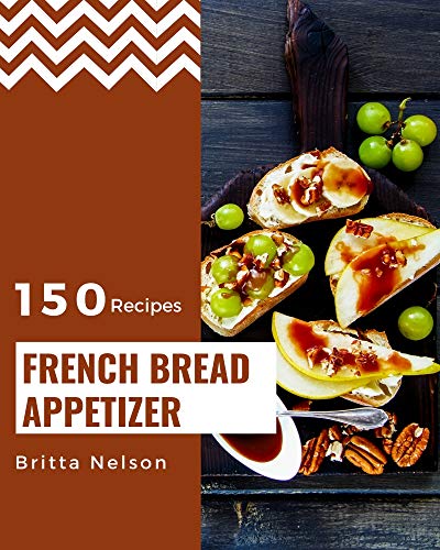 150 French Bread Appetizer Recipes: The Highest Rated French Bread Appetizer Cookbook You Should Read