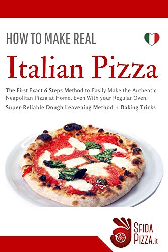 How To Make Real Italian Pizza: The First Exact 6 Steps Method to Easily Make the Authentic Neapolitan Pizza at Home