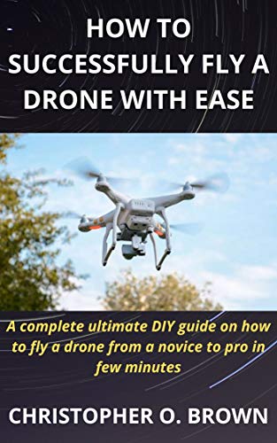 How To Successfully Fly A Drone With Ease: A complete ultimate DIY guide on how to fly a drone from a novice to pro