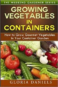 Growing Vegetables in Containers: How to Grow Gourmet Vegetables in Your Container Garden