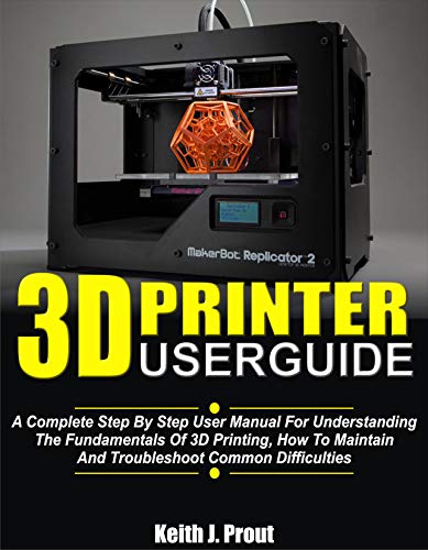 3D PRINTER USER GUIDE: A Complete Step By Step User Manual For Understanding The Fundamentals Of 3D Printing