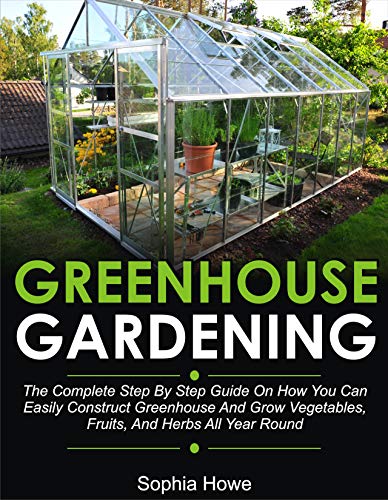 Greenhouse Gardening: The Complete Step By Step Guide On How You Can Easily Construct Greenhouse And Grow Vegetables, Fruit