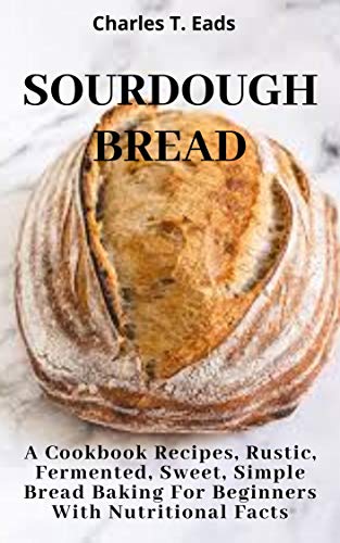 SOURDOUGH BREAD: A Cookbook Recipes, Rustic, Fermented, Sweet Simple Bread Baking For Beginners with Nutritional Facts