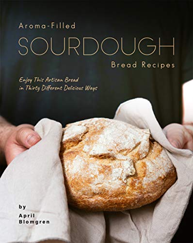 Aroma Filled Sourdough Bread Recipes: Enjoy This Artisan Bread in Thirty Different Delicious Ways