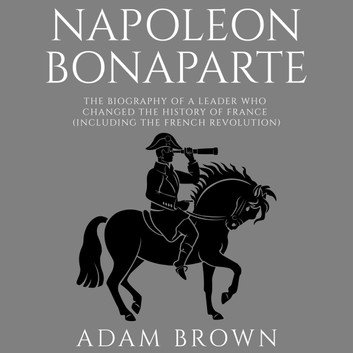 Napoleon Bonaparte: The Biography of a Leader Who Changed the History of France (Including the French Revolution) [Audiobook]