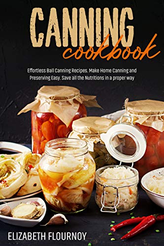 Canning Cookbook: Effortless Ball Canning Recipes. Make Home Canning and Preserving Easy. Save all Nutritions in a proper way