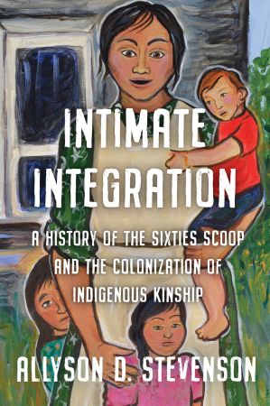 Intimate Integration: A History of the Sixties Scoop and the Colonization of Indigenous Kinship (Studies in Gender and History)